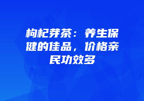 枸杞芽茶：养生保健的佳品，价格亲民功效多