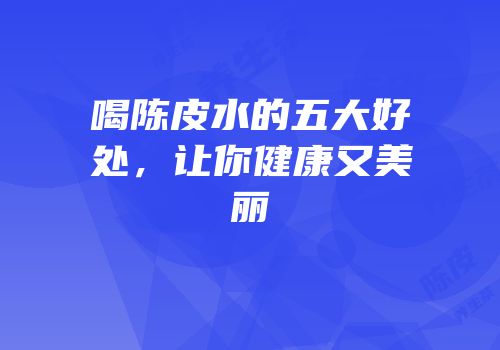 喝陈皮水的五大好处，让你健康又美丽