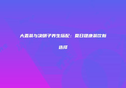 大麦茶与决明子养生搭配：夏日健康茶饮新选择