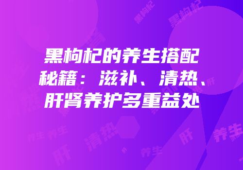 黑枸杞的养生搭配秘籍：滋补、清热、肝肾养护多重益处