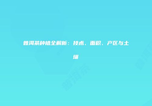 普洱茶种植全解析：技术、面积、产区与土壤