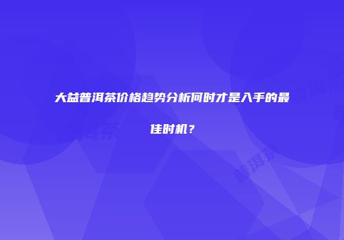 大益普洱茶价格趋势分析何时才是入手的最佳时机？