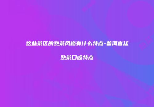 这些茶区的熟茶风格有什么特点-普洱宫廷熟茶口感特点