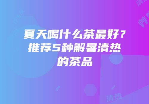 夏天喝什么茶最好？推荐5种解暑清热的茶品