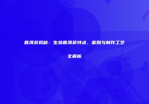 普洱茶揭秘：生熟普洱茶特点、鉴别与制作工艺全解析