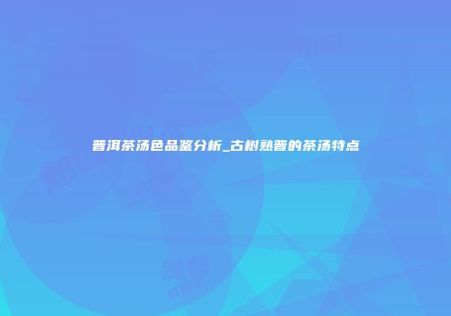 普洱茶汤色品鉴分析_古树熟普的茶汤特点