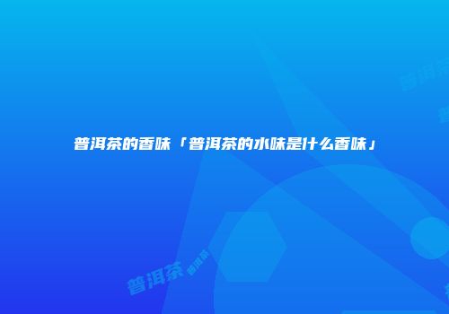 普洱茶的香味「普洱茶的水味是什么香味」