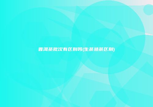 普洱茶批次有区别吗(生茶熟茶区别)