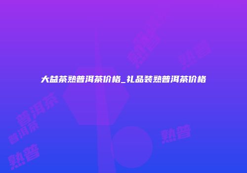大益茶熟普洱茶价格_礼品装熟普洱茶价格