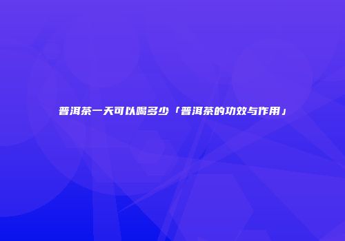 普洱茶一天可以喝多少「普洱茶的功效与作用」