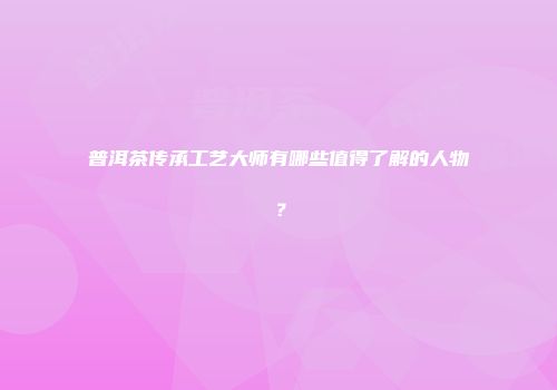 普洱茶传承工艺大师有哪些值得了解的人物？
