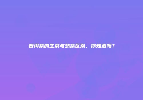 普洱茶的生茶与熟茶区别，你知道吗？
