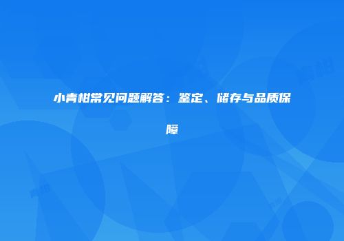 小青柑常见问题解答：鉴定、储存与品质保障