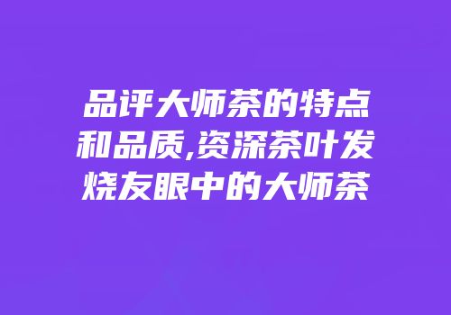 品评大师茶的特点和品质,资深茶叶发烧友眼中的大师茶
