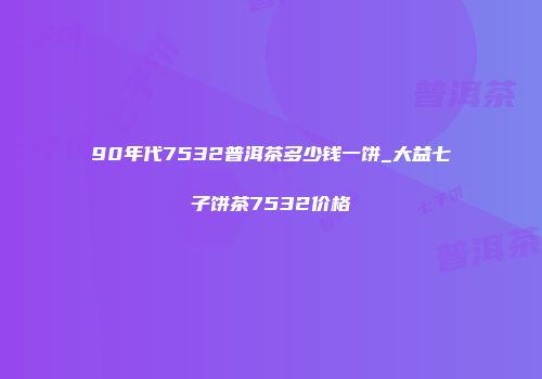 90年代7532普洱茶多少钱一饼_大益七子饼茶7532价格