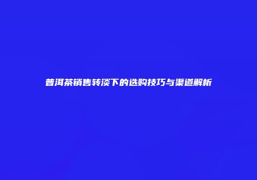普洱茶销售转淡下的选购技巧与渠道解析