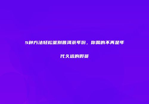 5种方法轻松鉴别普洱茶年份，你喝的不再是年代久远的假货