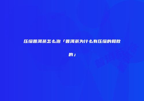 压缩普洱茶怎么泡「普洱茶为什么有压缩的和散的」