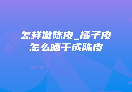 怎样做陈皮_橘子皮怎么晒干成陈皮