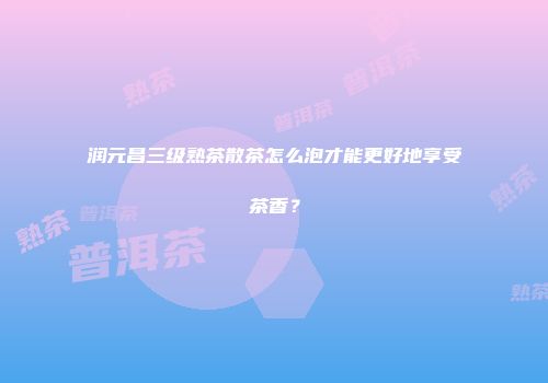 润元昌三级熟茶散茶怎么泡才能更好地享受茶香？