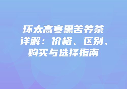 环太高寒黑苦荞茶详解：价格、区别、购买与选择指南