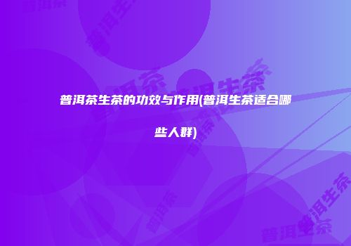 普洱茶生茶的功效与作用(普洱生茶适合哪些人群)