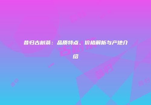 昔归古树茶：品质特点、价格解析与产地介绍