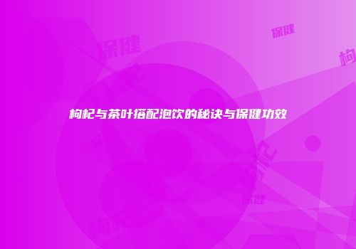 枸杞与茶叶搭配泡饮的秘诀与保健功效