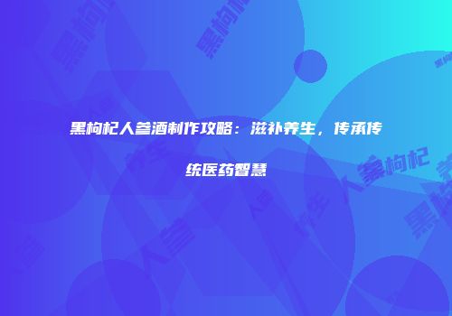 黑枸杞人参酒制作攻略：滋补养生，传承传统医药智慧