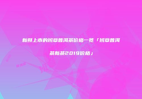 新鲜上市的班章普洱茶价格一览「班章普洱茶新茶2019价格」