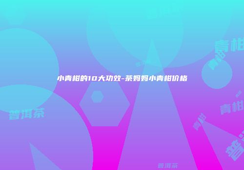 小青柑的10大功效-茶妈妈小青柑价格