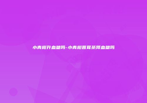 小青柑升血糖吗-小青柑普茸茶降血糖吗