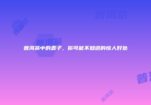 普洱茶中的麦子，你可能不知道的惊人好处