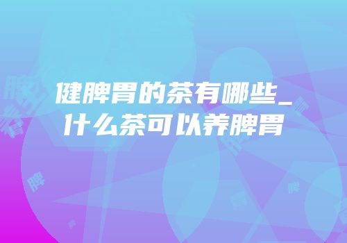 健脾胃的茶有哪些_什么茶可以养脾胃