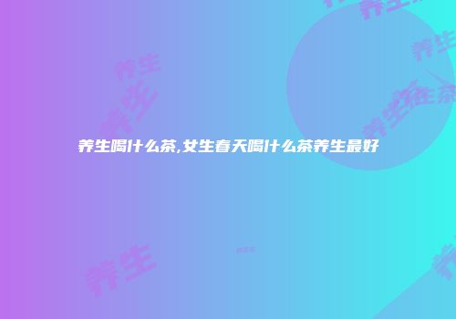 养生喝什么茶,女生春天喝什么茶养生最好