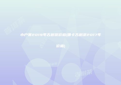 小户赛2019年古树茶价格(哪卡古树茶2017年价格)