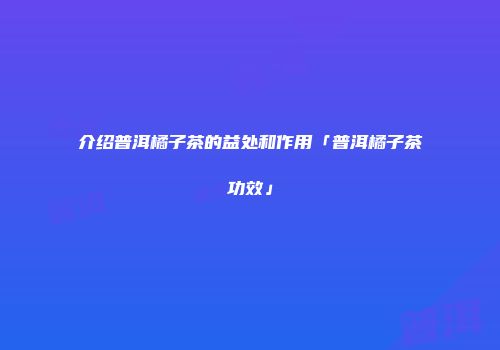 介绍普洱橘子茶的益处和作用「普洱橘子茶功效」