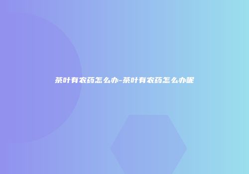 茶叶有农药怎么办-茶叶有农药怎么办呢