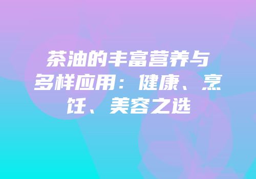 茶油的丰富营养与多样应用：健康、烹饪、美容之选