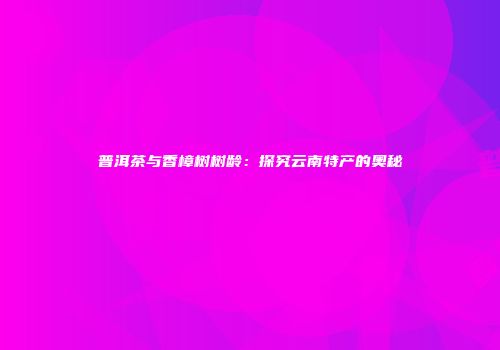 普洱茶与香樟树树龄：探究云南特产的奥秘