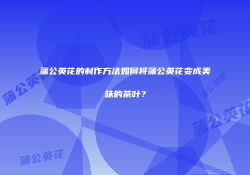 蒲公英花的制作方法如何将蒲公英花变成美味的茶叶？