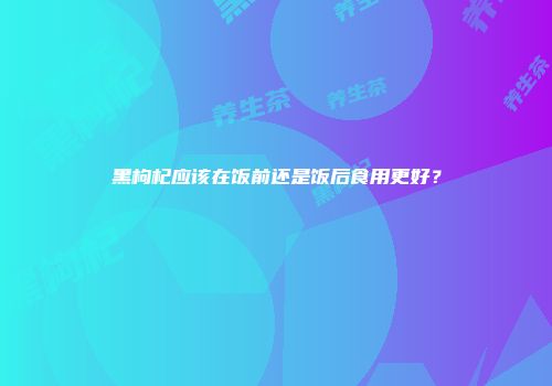 黑枸杞应该在饭前还是饭后食用更好？