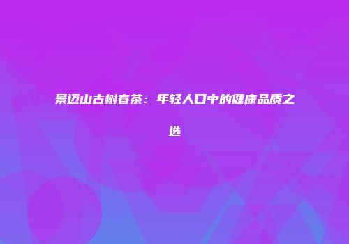 景迈山古树春茶：年轻人口中的健康品质之选