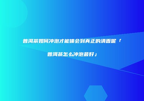 普洱茶如何冲泡才能体会到真正的清香呢「普洱茶怎么冲泡最好」