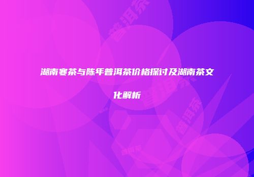 湖南寒茶与陈年普洱茶价格探讨及湖南茶文化解析