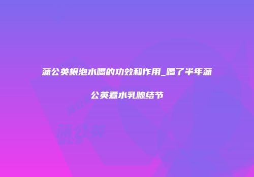 蒲公英根泡水喝的功效和作用_喝了半年蒲公英煮水乳腺结节