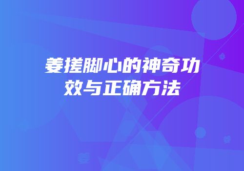姜搓脚心的神奇功效与正确方法