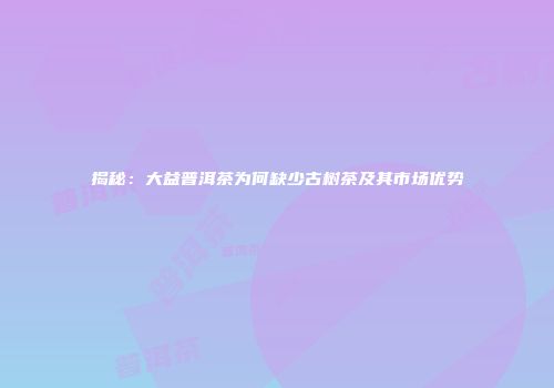揭秘：大益普洱茶为何缺少古树茶及其市场优势