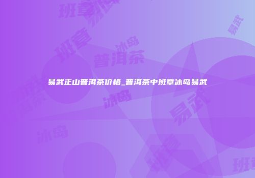 易武正山普洱茶价格_普洱茶中班章冰岛易武