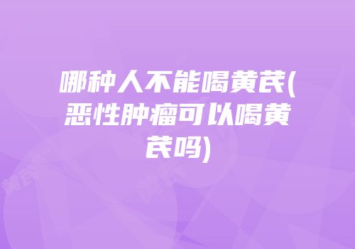 哪种人不能喝黄芪(恶性肿瘤可以喝黄芪吗)